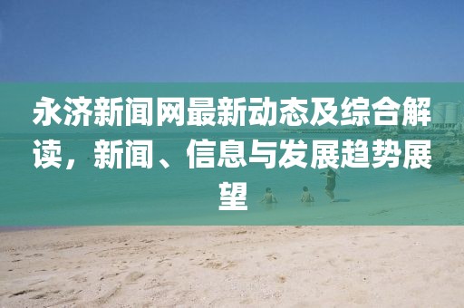 永济新闻网最新动态及综合解读，新闻、信息与发展趋势展望