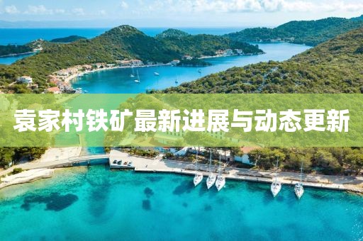 袁家村铁矿最新进展与动态更新