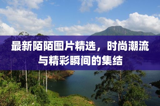 最新陌陌图片精选，时尚潮流与精彩瞬间的集结