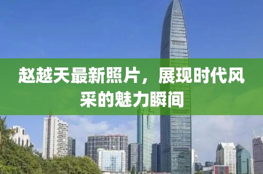 赵越天最新照片，展现时代风采的魅力瞬间