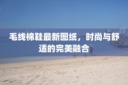 毛线棉鞋最新图纸，时尚与舒适的完美融合