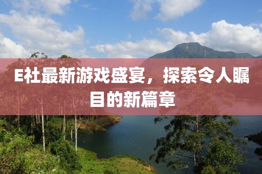 E社最新游戏盛宴，探索令人瞩目的新篇章