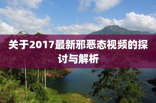 关于2017最新邪恶态视频的探讨与解析