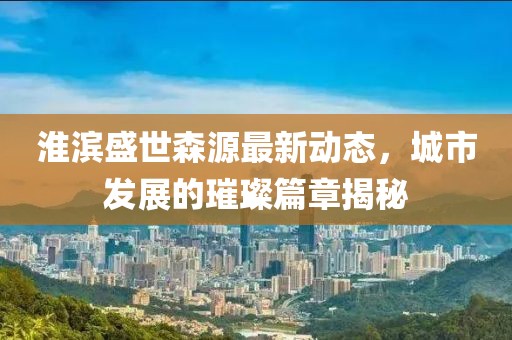 淮滨盛世森源最新动态，城市发展的璀璨篇章揭秘