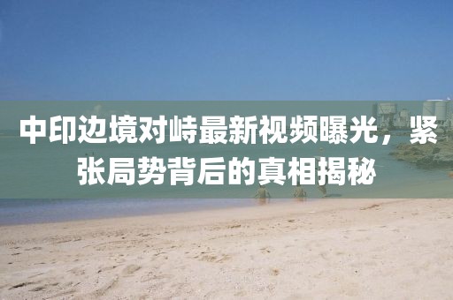 中印边境对峙最新视频曝光，紧张局势背后的真相揭秘