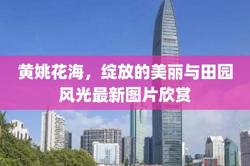 黄姚花海，绽放的美丽与田园风光最新图片欣赏