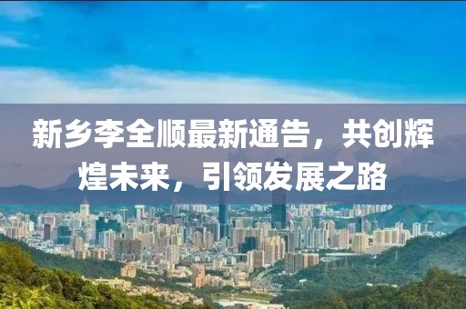 新乡李全顺最新通告，共创辉煌未来，引领发展之路