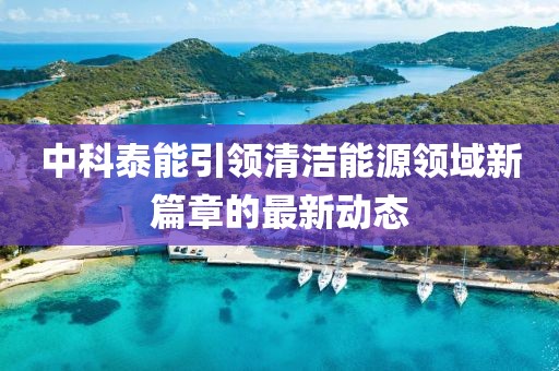 中科泰能引领清洁能源领域新篇章的最新动态