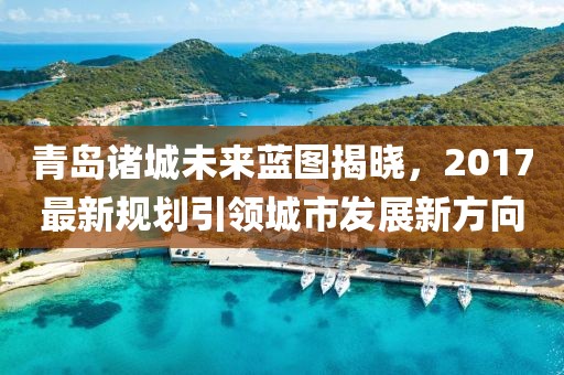 青岛诸城未来蓝图揭晓，2017最新规划引领城市发展新方向