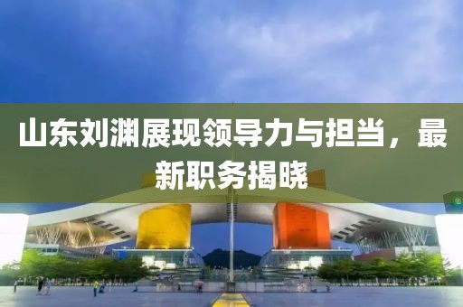 山东刘渊展现领导力与担当，最新职务揭晓
