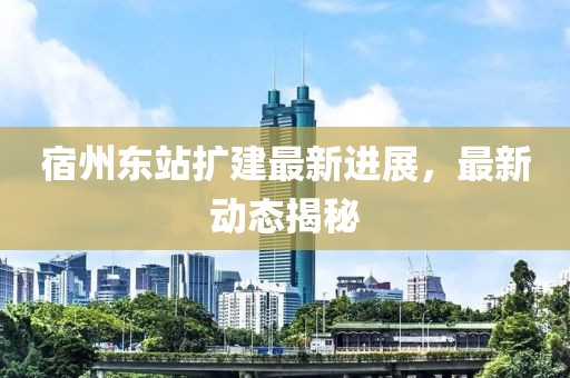 宿州东站扩建最新进展，最新动态揭秘