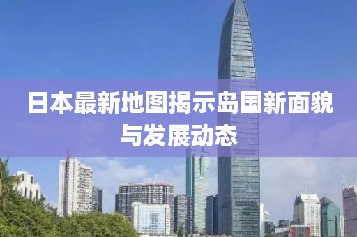 日本最新地图揭示岛国新面貌与发展动态