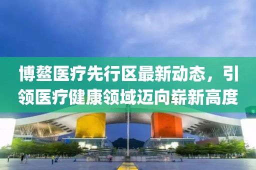 博鳌医疗先行区最新动态，引领医疗健康领域迈向崭新高度