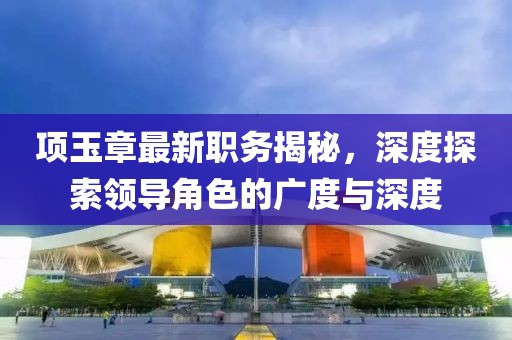 项玉章最新职务揭秘，深度探索领导角色的广度与深度