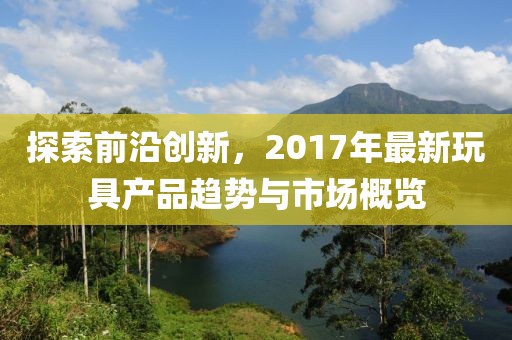 探索前沿创新，2017年最新玩具产品趋势与市场概览