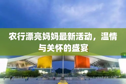 农行漂亮妈妈最新活动，温情与关怀的盛宴