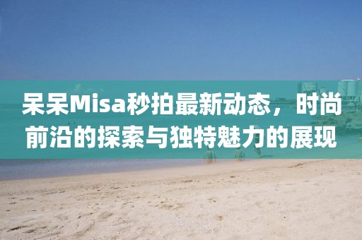 呆呆Misa秒拍最新动态，时尚前沿的探索与独特魅力的展现