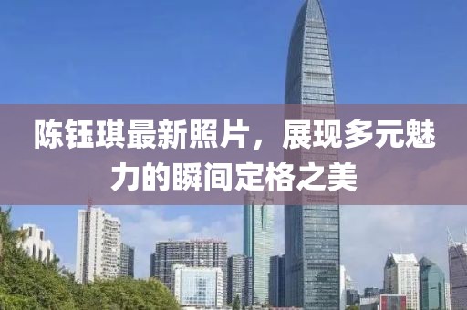 陈钰琪最新照片，展现多元魅力的瞬间定格之美