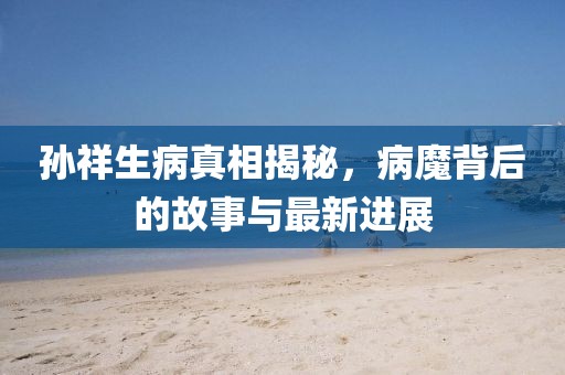 孙祥生病真相揭秘，病魔背后的故事与最新进展
