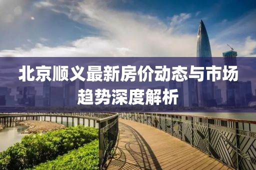 北京顺义最新房价动态与市场趋势深度解析