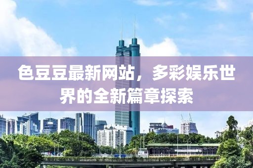 色豆豆最新网站，多彩娱乐世界的全新篇章探索