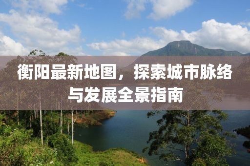 衡阳最新地图，探索城市脉络与发展全景指南