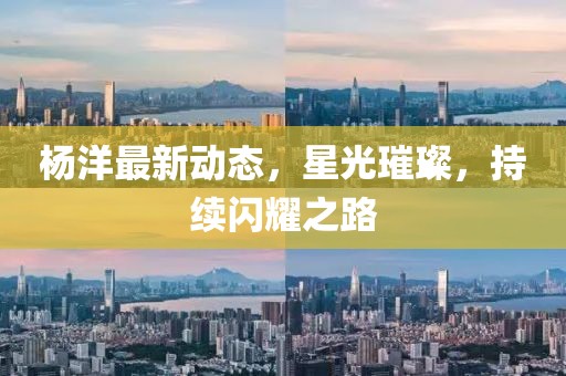 杨洋最新动态，星光璀璨，持续闪耀之路