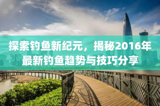 探索钓鱼新纪元，揭秘2016年最新钓鱼趋势与技巧分享