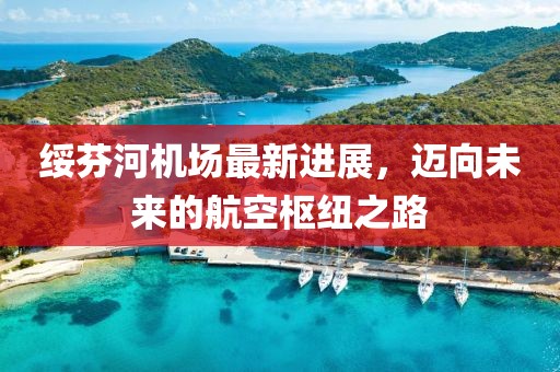 绥芬河机场最新进展，迈向未来的航空枢纽之路