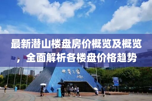 最新潜山楼盘房价概览及概览，全面解析各楼盘价格趋势