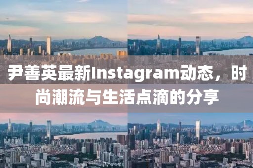 尹善英最新Instagram动态，时尚潮流与生活点滴的分享