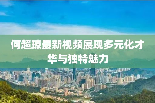 何超琼最新视频展现多元化才华与独特魅力