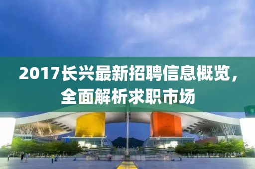 2017长兴最新招聘信息概览，全面解析求职市场