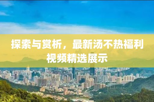探索与赏析，最新汤不热福利视频精选展示