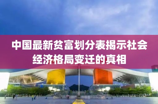 中国最新贫富划分表揭示社会经济格局变迁的真相
