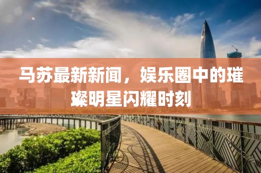 马苏最新新闻，娱乐圈中的璀璨明星闪耀时刻