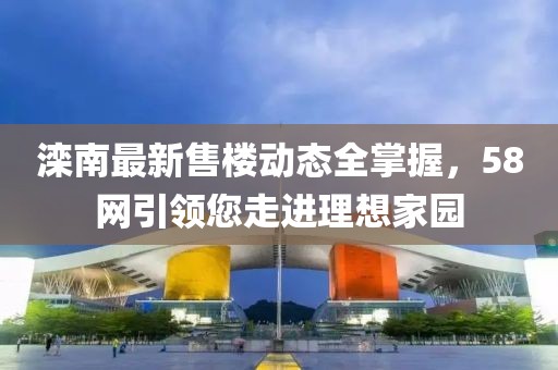 滦南最新售楼动态全掌握，58网引领您走进理想家园