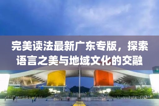 完美读法最新广东专版，探索语言之美与地域文化的交融