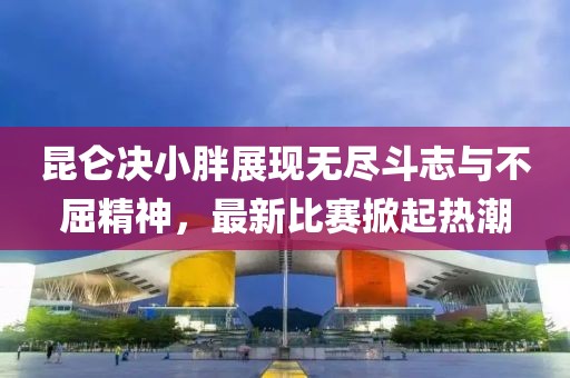 昆仑决小胖展现无尽斗志与不屈精神，最新比赛掀起热潮