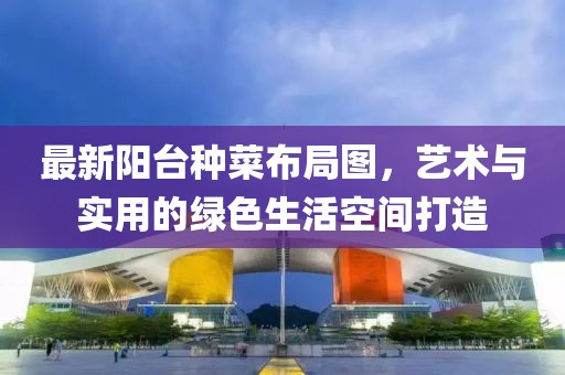 最新阳台种菜布局图，艺术与实用的绿色生活空间打造