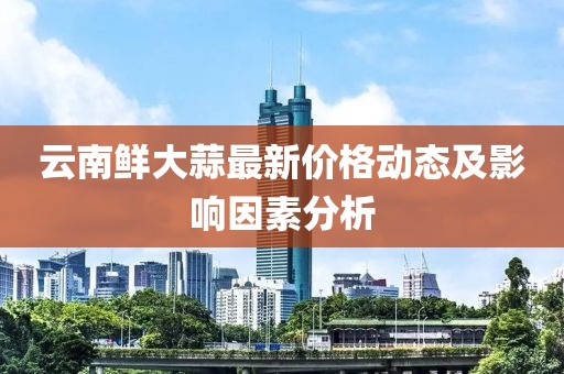 云南鲜大蒜最新价格动态及影响因素分析