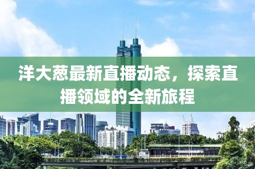 洋大葱最新直播动态，探索直播领域的全新旅程