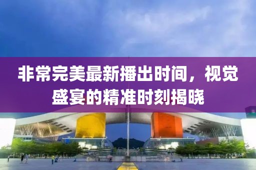 非常完美最新播出时间，视觉盛宴的精准时刻揭晓