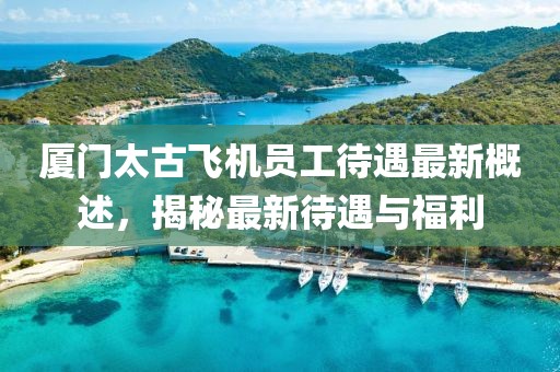 厦门太古飞机员工待遇最新概述，揭秘最新待遇与福利