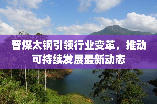 晋煤太钢引领行业变革，推动可持续发展最新动态