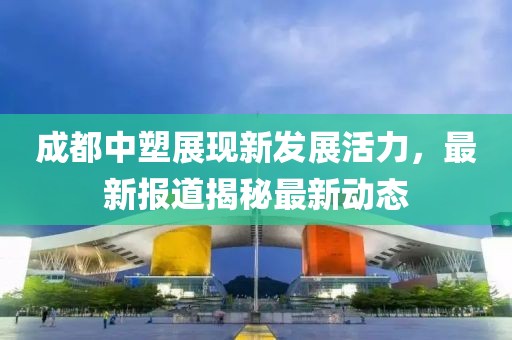 成都中塑展现新发展活力，最新报道揭秘最新动态