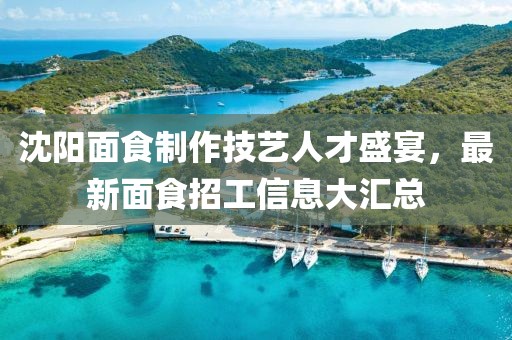 沈阳面食制作技艺人才盛宴，最新面食招工信息大汇总