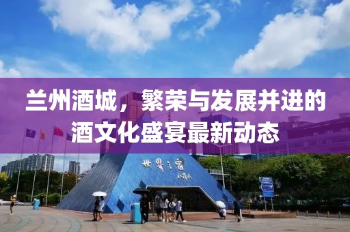 兰州酒城，繁荣与发展并进的酒文化盛宴最新动态