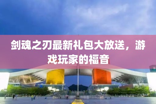 剑魂之刃最新礼包大放送，游戏玩家的福音