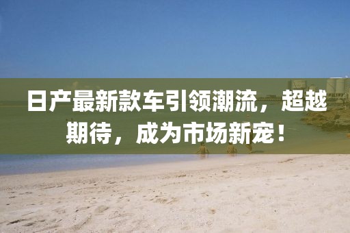 日产最新款车引领潮流，超越期待，成为市场新宠！